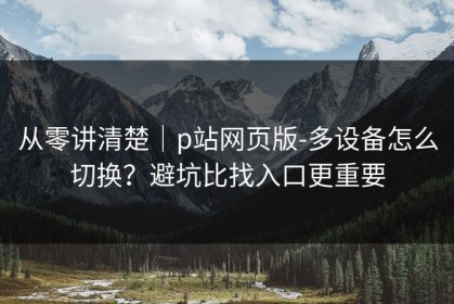 从零讲清楚｜p站网页版-多设备怎么切换？避坑比找入口更重要