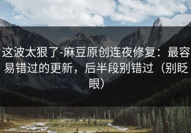 这波太狠了-麻豆原创连夜修复：最容易错过的更新，后半段别错过（别眨眼）