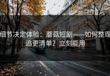 细节决定体验：蘑菇短剧——如何整理追更清单？立刻能用