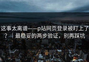 这事太离谱——p站网页登录被盯上了？｜最稳妥的两步验证，别再踩坑