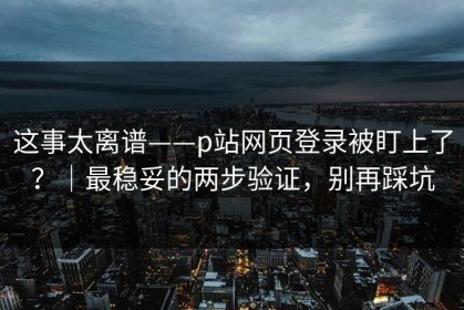 这事太离谱——p站网页登录被盯上了？｜最稳妥的两步验证，别再踩坑