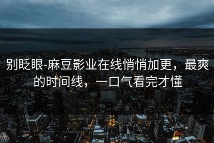 别眨眼-麻豆影业在线悄悄加更，最爽的时间线，一口气看完才懂