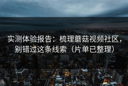 实测体验报告：梳理蘑菇视频社区，别错过这条线索（片单已整理）