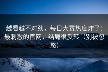 越看越不对劲，每日大赛热度炸了：最刺激的官网，结局很反转（别被忽悠）