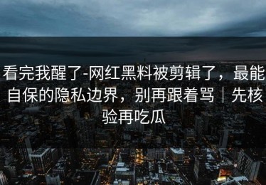 看完我醒了-网红黑料被剪辑了，最能自保的隐私边界，别再跟着骂｜先核验再吃瓜