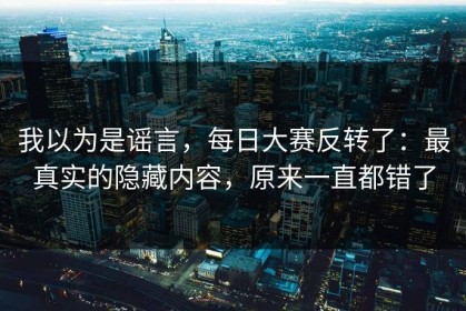 我以为是谣言，每日大赛反转了：最真实的隐藏内容，原来一直都错了