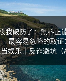 看到这段我破防了：黑料正能量往期发酵了——最容易忽略的取证方法，别把隐私当娱乐｜反诈避坑（AI鉴谣）