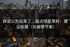 辟谣公告出来了｜盘点明星黑料：建议收藏（别被带节奏）