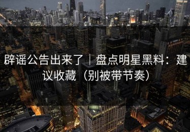 辟谣公告出来了｜盘点明星黑料：建议收藏（别被带节奏）