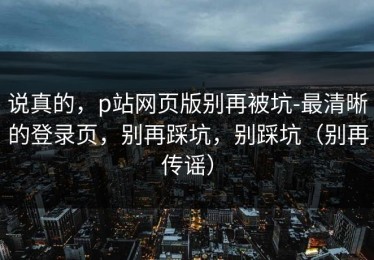 说真的，p站网页版别再被坑-最清晰的登录页，别再踩坑，别踩坑（别再传谣）