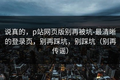 说真的，p站网页版别再被坑-最清晰的登录页，别再踩坑，别踩坑（别再传谣）