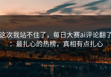 这次我站不住了，每日大赛ai评论翻了：最扎心的热榜，真相有点扎心
