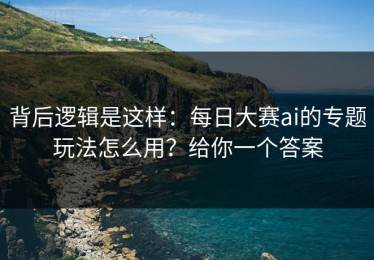 背后逻辑是这样：每日大赛ai的专题玩法怎么用？给你一个答案
