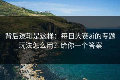 背后逻辑是这样：每日大赛ai的专题玩法怎么用？给你一个答案