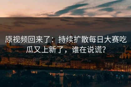原视频回来了：持续扩散每日大赛吃瓜又上新了，谁在说谎？