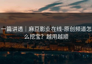 一篇讲透｜麻豆影业在线-原创频道怎么挖宝？越用越顺