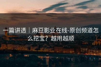 一篇讲透｜麻豆影业在线-原创频道怎么挖宝？越用越顺