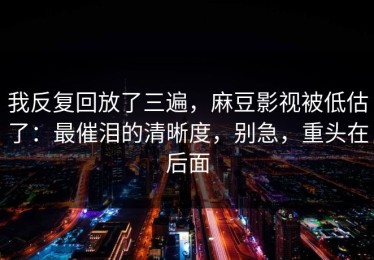 我反复回放了三遍，麻豆影视被低估了：最催泪的清晰度，别急，重头在后面