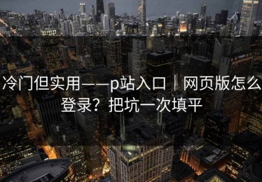冷门但实用——p站入口｜网页版怎么登录？把坑一次填平