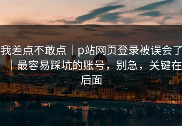 我差点不敢点｜p站网页登录被误会了｜最容易踩坑的账号，别急，关键在后面