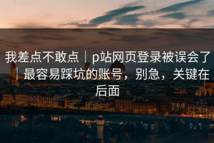 我差点不敢点｜p站网页登录被误会了｜最容易踩坑的账号，别急，关键在后面