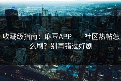 收藏级指南：麻豆APP——社区热帖怎么刷？别再错过好剧