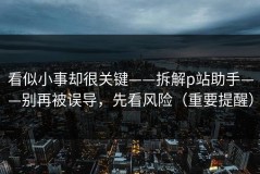 看似小事却很关键——拆解p站助手——别再被误导，先看风险（重要提醒）
