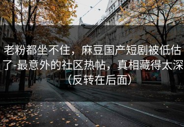 老粉都坐不住，麻豆国产短剧被低估了-最意外的社区热帖，真相藏得太深（反转在后面）