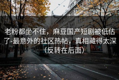 老粉都坐不住，麻豆国产短剧被低估了-最意外的社区热帖，真相藏得太深（反转在后面）