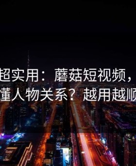 冷门但超实用：蘑菇短视频，如何看懂人物关系？越用越顺