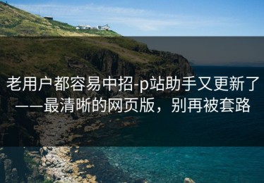 老用户都容易中招-p站助手又更新了——最清晰的网页版，别再被套路