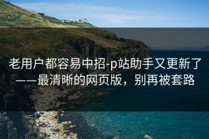 老用户都容易中招-p站助手又更新了——最清晰的网页版，别再被套路