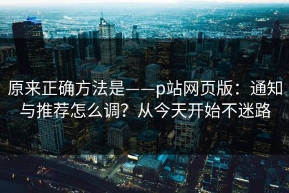 原来正确方法是——p站网页版：通知与推荐怎么调？从今天开始不迷路