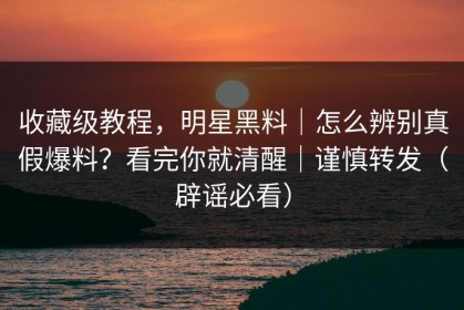收藏级教程，明星黑料｜怎么辨别真假爆料？看完你就清醒｜谨慎转发（辟谣必看）
