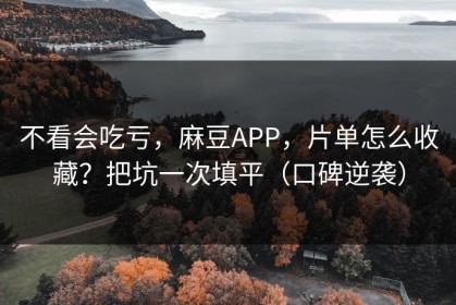 不看会吃亏，麻豆APP，片单怎么收藏？把坑一次填平（口碑逆袭）