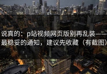 说真的：p站视频网页版别再乱装——最稳妥的通知，建议先收藏（有截图）