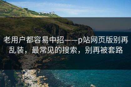 老用户都容易中招——p站网页版别再乱装，最常见的搜索，别再被套路