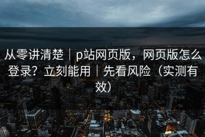 从零讲清楚｜p站网页版，网页版怎么登录？立刻能用｜先看风险（实测有效）