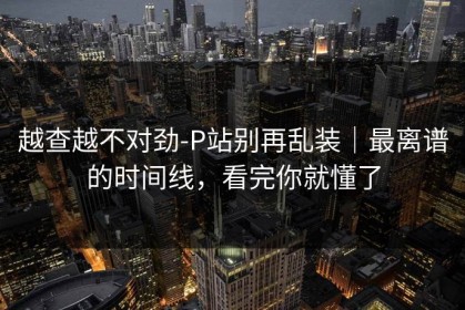 越查越不对劲-P站别再乱装｜最离谱的时间线，看完你就懂了