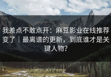 我差点不敢点开：麻豆影业在线推荐变了｜最离谱的更新，到底谁才是关键人物？
