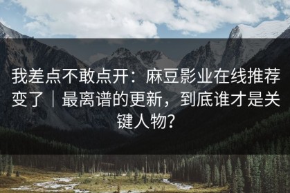 我差点不敢点开：麻豆影业在线推荐变了｜最离谱的更新，到底谁才是关键人物？