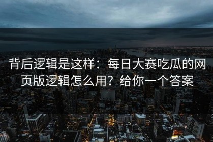 背后逻辑是这样：每日大赛吃瓜的网页版逻辑怎么用？给你一个答案