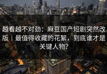 越看越不对劲：麻豆国产短剧突然改版｜最值得收藏的花絮，到底谁才是关键人物？