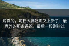 说真的，每日大赛吃瓜又上新了：最意外的那条评论，最后一段别错过