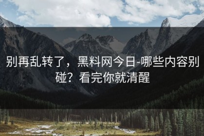 别再乱转了，黑料网今日-哪些内容别碰？看完你就清醒
