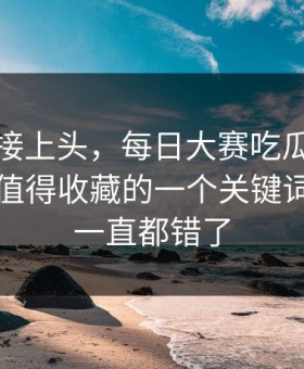 看完直接上头，每日大赛吃瓜争议来了：最值得收藏的一个关键词，原来一直都错了