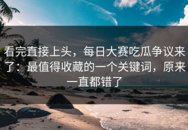 看完直接上头，每日大赛吃瓜争议来了：最值得收藏的一个关键词，原来一直都错了