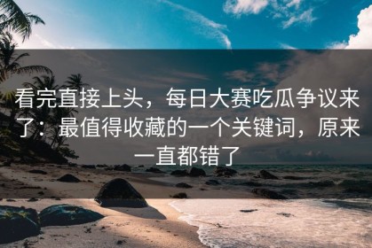 看完直接上头，每日大赛吃瓜争议来了：最值得收藏的一个关键词，原来一直都错了