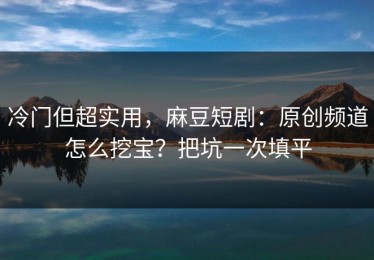 冷门但超实用，麻豆短剧：原创频道怎么挖宝？把坑一次填平
