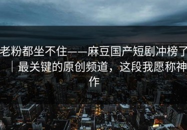 老粉都坐不住——麻豆国产短剧冲榜了｜最关键的原创频道，这段我愿称神作